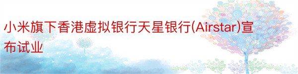 小米旗下香港虚拟银行天星银行(Airstar)宣布试业
