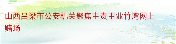 山西吕梁市公安机关聚焦主责主业竹湾网上赌场